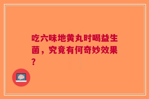 吃六味地黄丸时喝益生菌，究竟有何奇妙效果？
