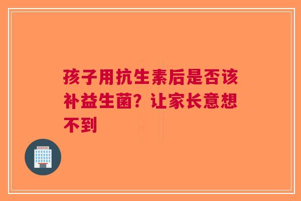 孩子用抗生素后是否该补益生菌？让家长意想不到