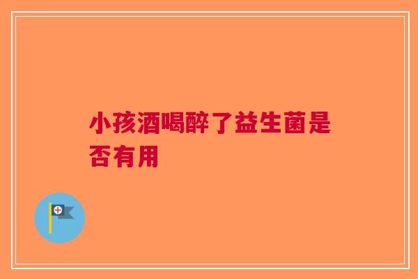 小孩酒喝醉了益生菌是否有用