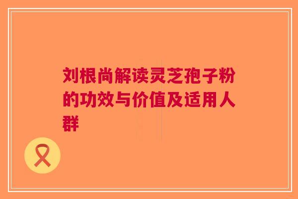刘根尚解读灵芝孢子粉的功效与价值及适用人群