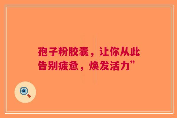 孢子粉胶囊，让你从此告别疲惫，焕发活力”