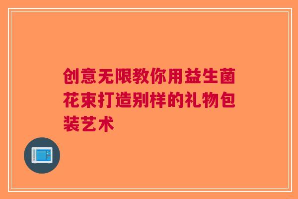 创意无限教你用益生菌花束打造别样的礼物包装艺术
