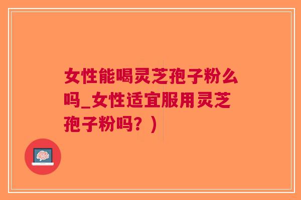 女性能喝灵芝孢子粉么吗_女性适宜服用灵芝孢子粉吗？)