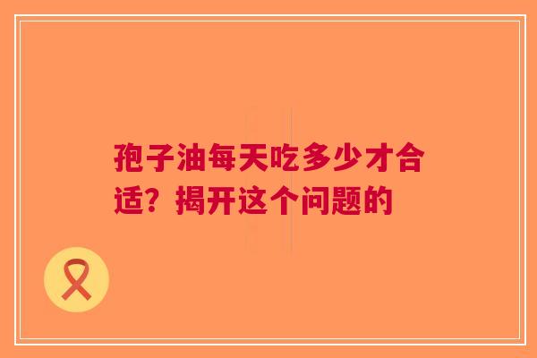 孢子油每天吃多少才合适？揭开这个问题的