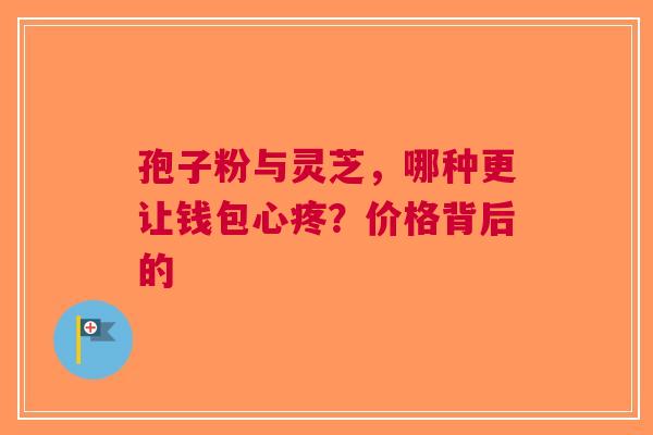 孢子粉与灵芝，哪种更让钱包心疼？价格背后的