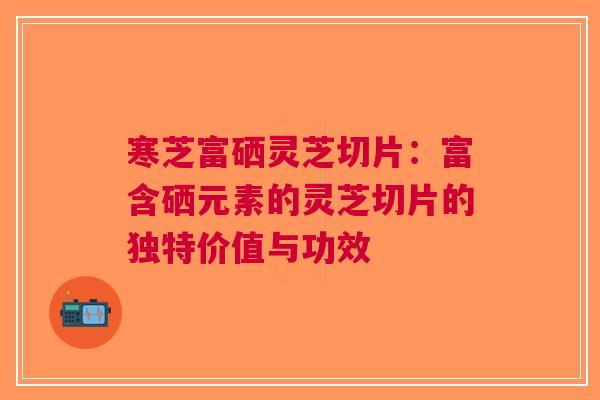 寒芝富硒灵芝切片：富含硒元素的灵芝切片的独特价值与功效