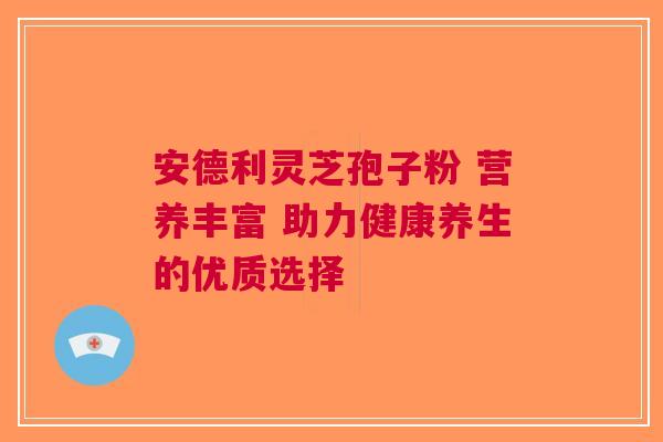 安德利灵芝孢子粉 营养丰富 助力健康养生的优质选择