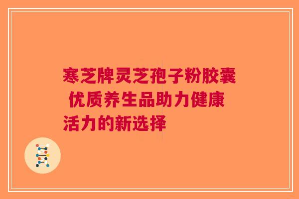 寒芝牌灵芝孢子粉胶囊 优质养生品助力健康活力的新选择