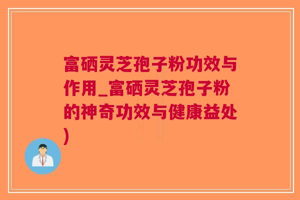 富硒灵芝孢子粉功效与作用_富硒灵芝孢子粉的神奇功效与健康益处)