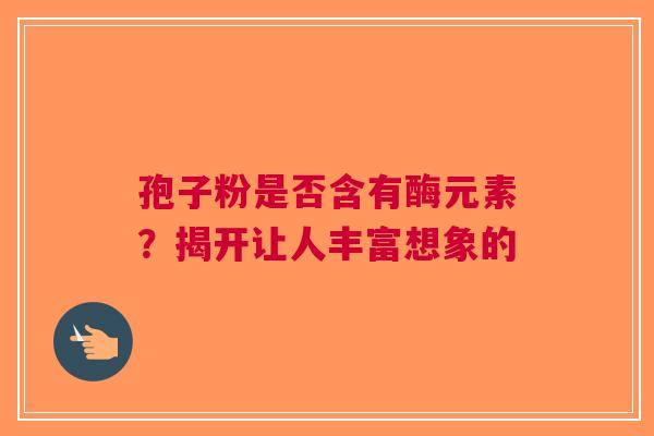 孢子粉是否含有酶元素？揭开让人丰富想象的