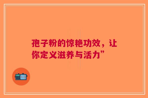 孢子粉的惊艳功效，让你定义滋养与活力”