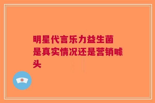 明星代言乐力益生菌 是真实情况还是营销噱头