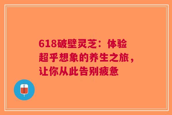 618破壁灵芝：体验超乎想象的养生之旅，让你从此告别疲惫