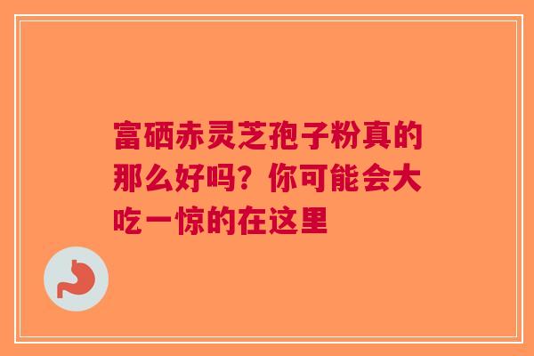 富硒赤灵芝孢子粉真的那么好吗？你可能会大吃一惊的在这里