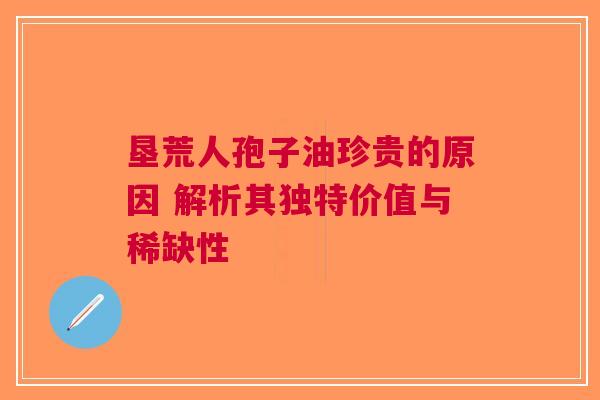 垦荒人孢子油珍贵的原因 解析其独特价值与稀缺性