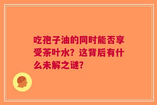 吃孢子油的同时能否享受茶叶水？这背后有什么未解之谜？