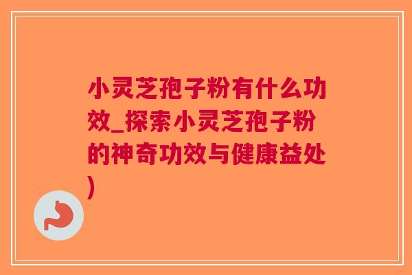 小灵芝孢子粉有什么功效_探索小灵芝孢子粉的神奇功效与健康益处)