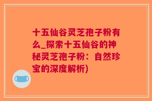 十五仙谷灵芝孢子粉有么_探索十五仙谷的神秘灵芝孢子粉：自然珍宝的深度解析)