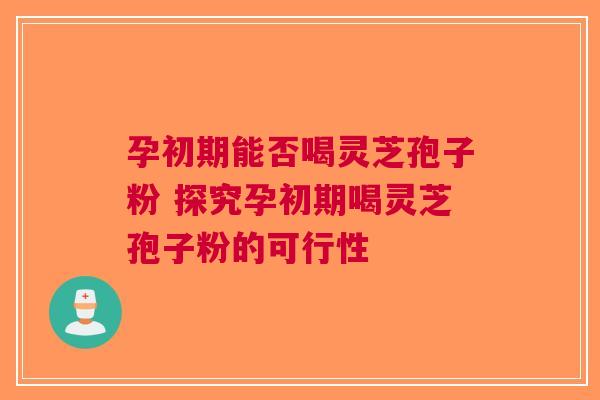 孕初期能否喝灵芝孢子粉 探究孕初期喝灵芝孢子粉的可行性