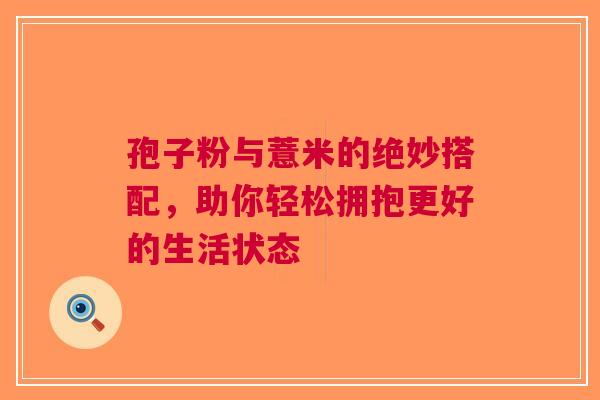 孢子粉与薏米的绝妙搭配，助你轻松拥抱更好的生活状态