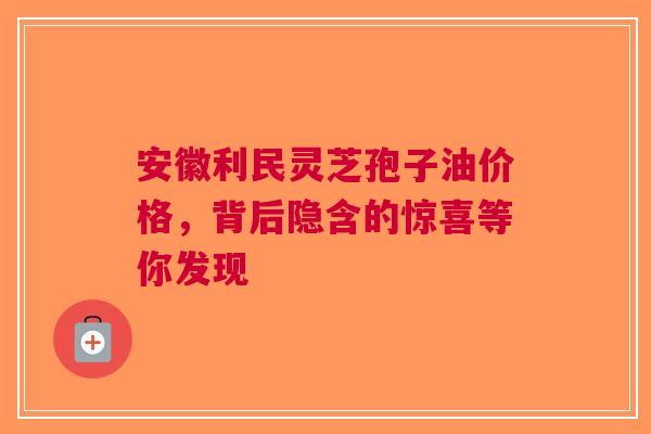 安徽利民灵芝孢子油价格，背后隐含的惊喜等你发现