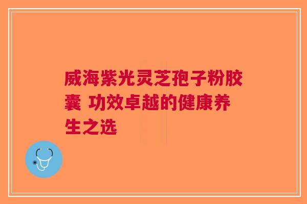 威海紫光灵芝孢子粉胶囊 功效卓越的健康养生之选