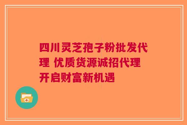 四川灵芝孢子粉批发代理 优质货源诚招代理开启财富新机遇