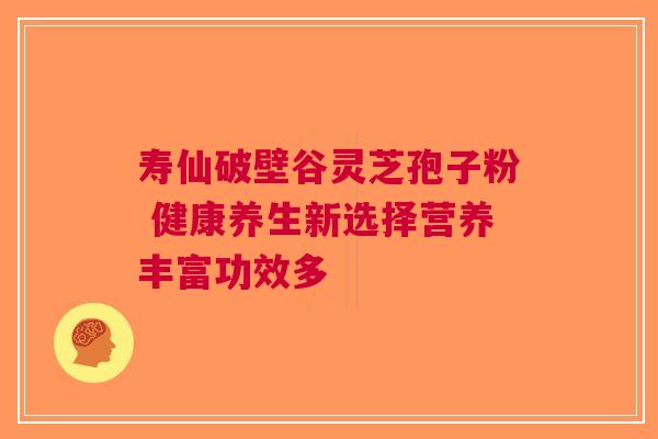 寿仙破壁谷灵芝孢子粉 健康养生新选择营养丰富功效多