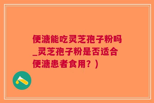 便溏能吃灵芝孢子粉吗_灵芝孢子粉是否适合便溏患者食用？)