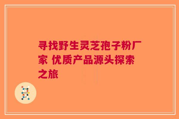 寻找野生灵芝孢子粉厂家 优质产品源头探索之旅