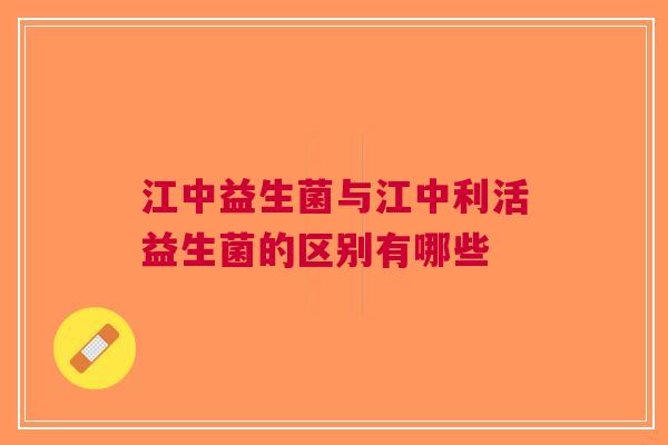 江中益生菌与江中利活益生菌的区别有哪些