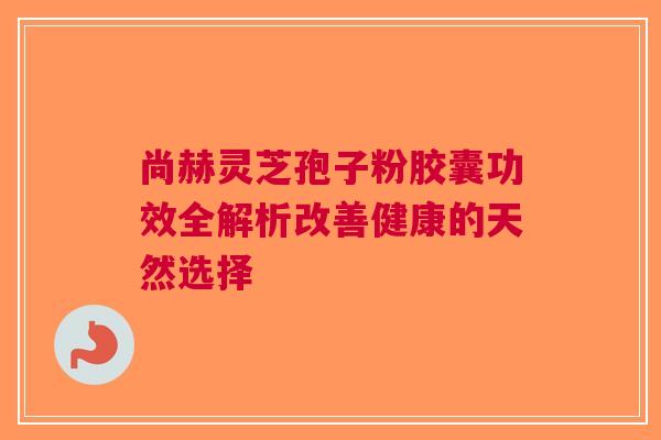 尚赫灵芝孢子粉胶囊功效全解析改善健康的天然选择