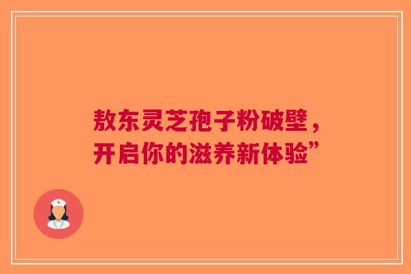 敖东灵芝孢子粉破壁，开启你的滋养新体验”
