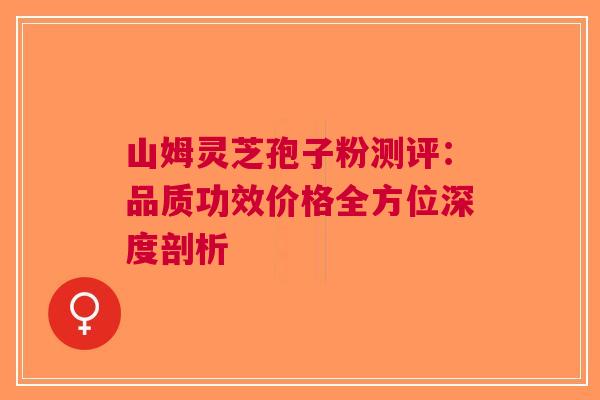 山姆灵芝孢子粉测评：品质功效价格全方位深度剖析