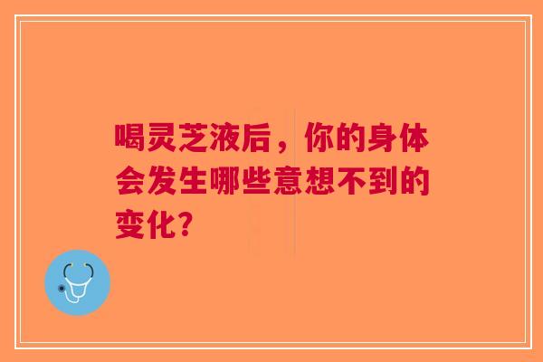 喝灵芝液后，你的身体会发生哪些意想不到的变化？
