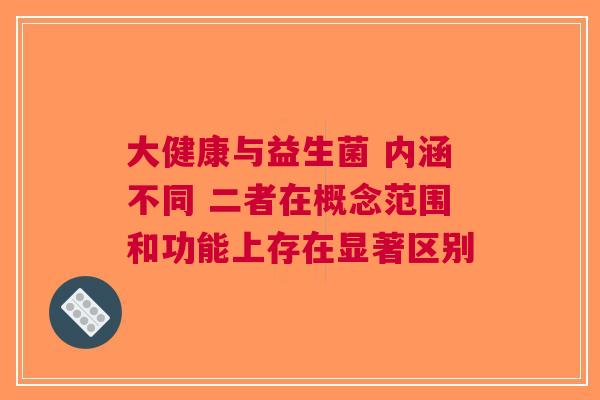 大健康与益生菌 内涵不同 二者在概念范围和功能上存在显著区别