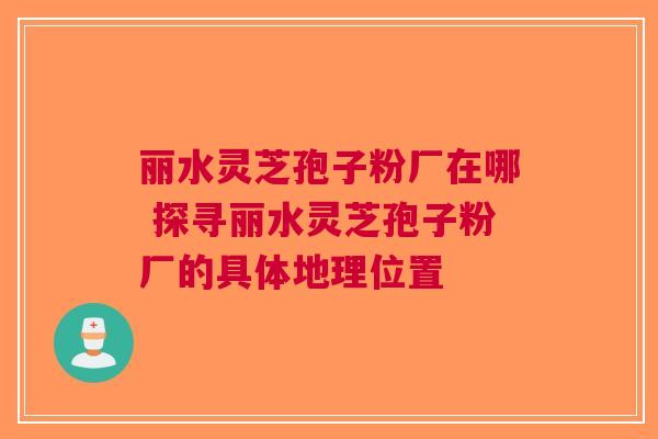 丽水灵芝孢子粉厂在哪 探寻丽水灵芝孢子粉厂的具体地理位置