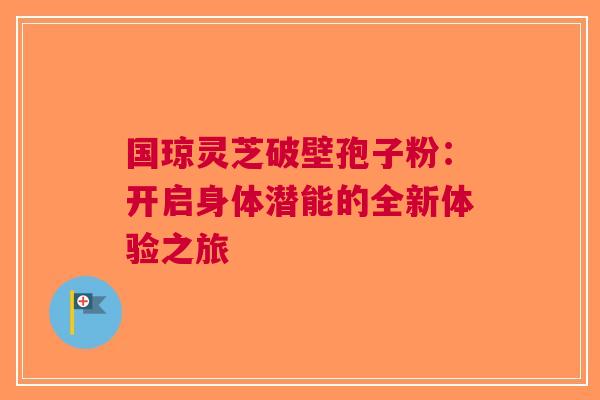 国琼灵芝破壁孢子粉：开启身体潜能的全新体验之旅