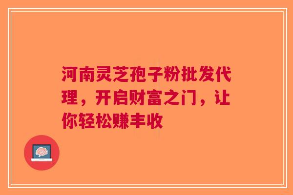 河南灵芝孢子粉批发代理，开启财富之门，让你轻松赚丰收